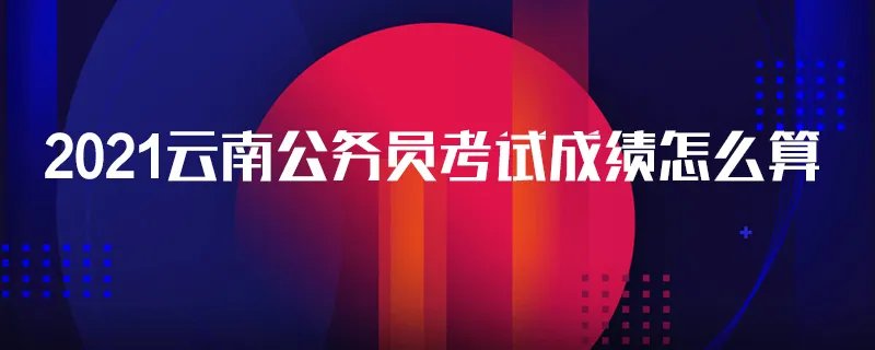 2021云南公务员考试成绩怎么算