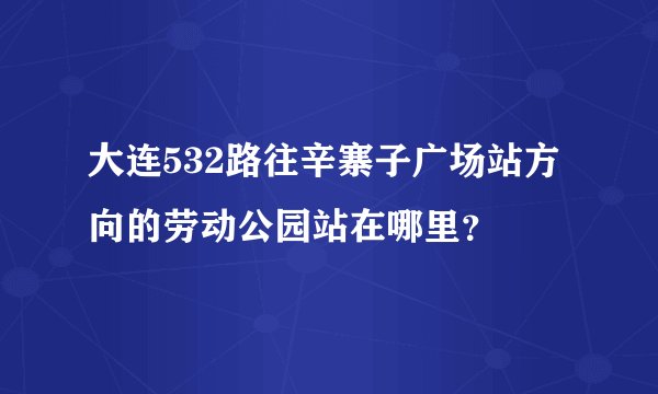 大连532路往辛寨子广场站方向的劳动公园站在哪里？