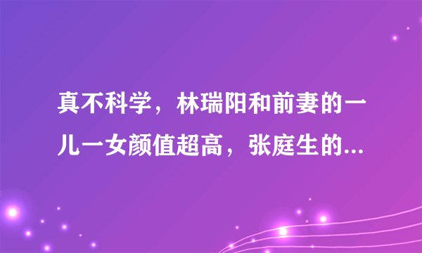 真不科学，林瑞阳和前妻的一儿一女颜值超高，张庭生的咋这样？