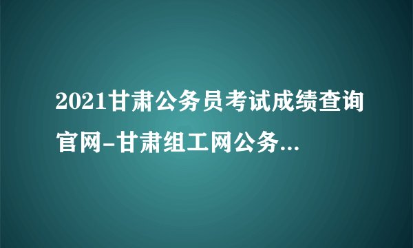2021甘肃公务员考试成绩查询官网-甘肃组工网公务员成绩查询