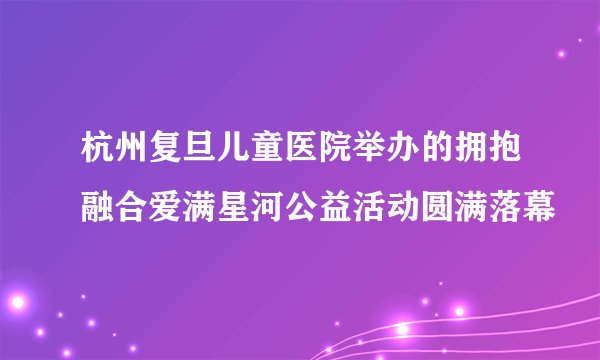 杭州复旦儿童医院举办的拥抱融合爱满星河公益活动圆满落幕