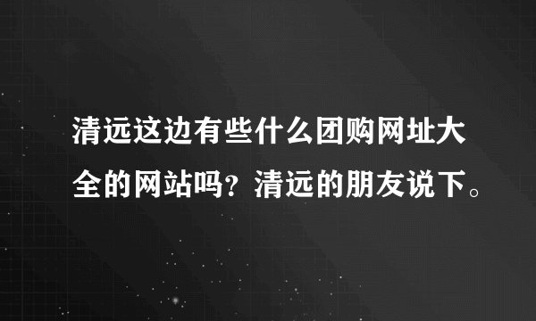 清远这边有些什么团购网址大全的网站吗？清远的朋友说下。