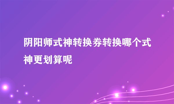 阴阳师式神转换券转换哪个式神更划算呢
