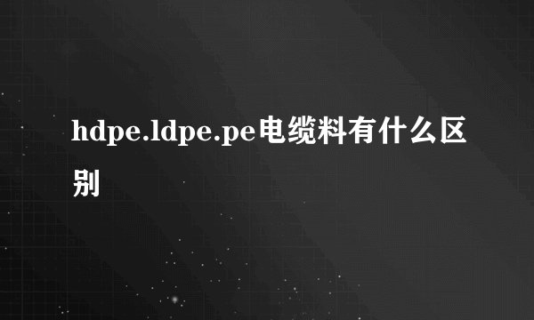 hdpe.ldpe.pe电缆料有什么区别