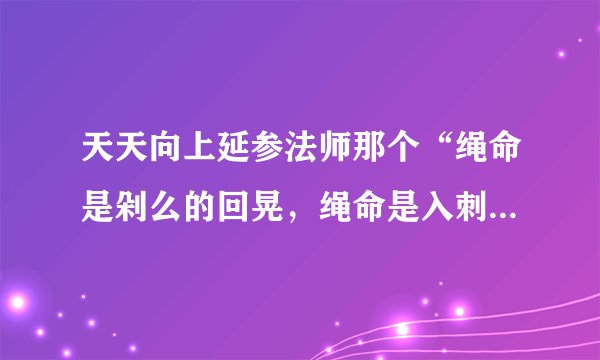 天天向上延参法师那个“绳命是剁么的回晃，绳命是入刺的井猜。” 从开头所有的词。。。跪求呀。。。。