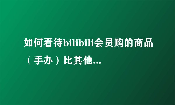 如何看待bilibili会员购的商品（手办）比其他平台要贵，出荷要晚？（甚至不包邮）？