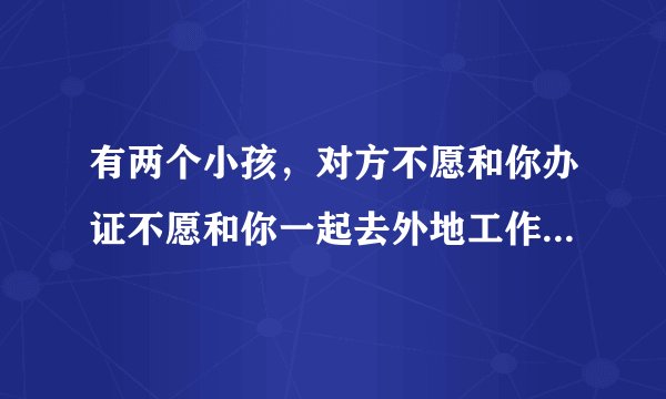 有两个小孩，对方不愿和你办证不愿和你一起去外地工作上班，没带孩子，自己在县城上？