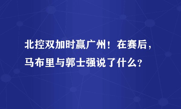 北控双加时赢广州！在赛后，马布里与郭士强说了什么？