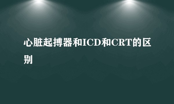 心脏起搏器和ICD和CRT的区别