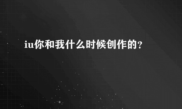 iu你和我什么时候创作的？