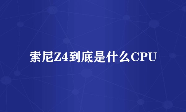 索尼Z4到底是什么CPU