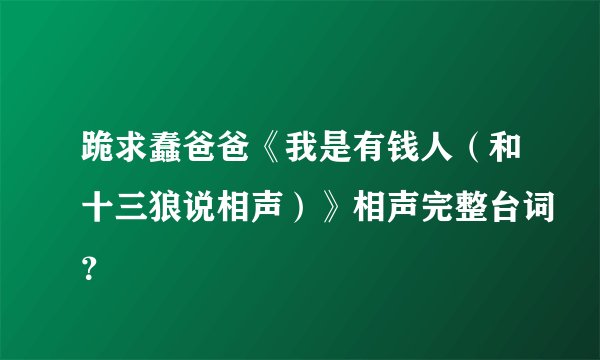 跪求蠢爸爸《我是有钱人（和十三狼说相声）》相声完整台词？