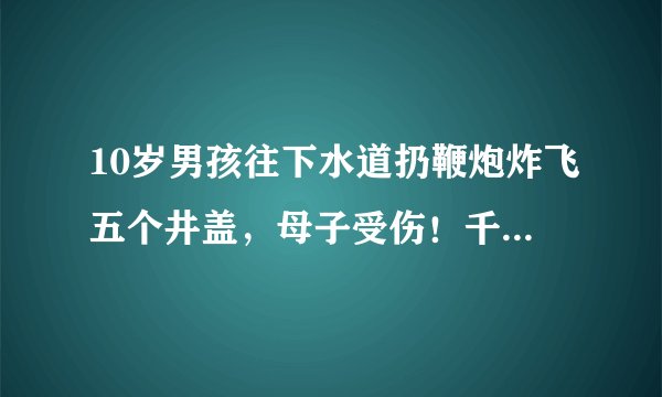 10岁男孩往下水道扔鞭炮炸飞五个井盖，母子受伤！千万别这样玩！