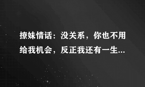 撩妹情话：没关系，你也不用给我机会，反正我还有一生可以浪费！