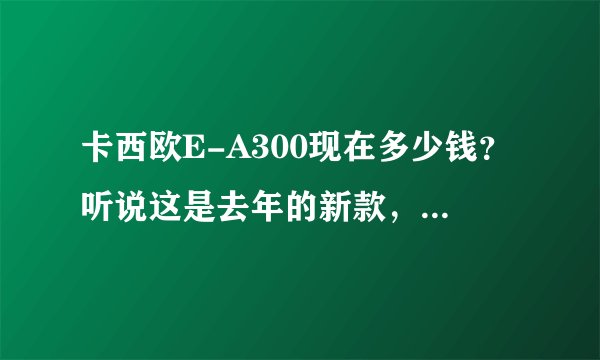 卡西欧E-A300现在多少钱？听说这是去年的新款，好用吗？