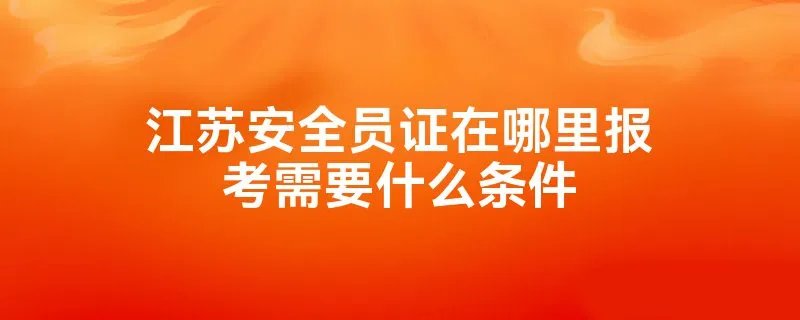 江苏安全员证在哪里报考需要什么条件