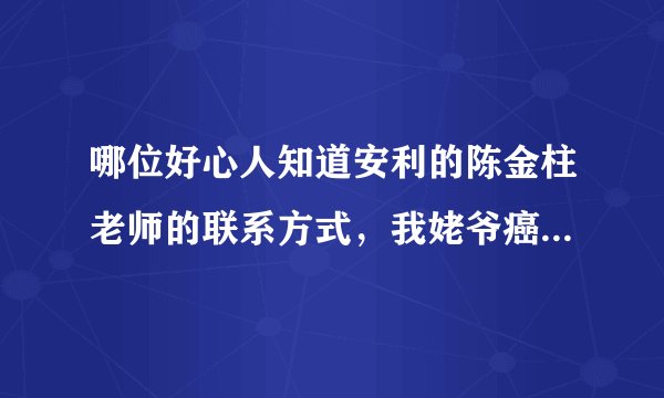 哪位好心人知道安利的陈金柱老师的联系方式，我姥爷癌症晚期急需咨询，希望大家帮帮忙，谢谢了。
