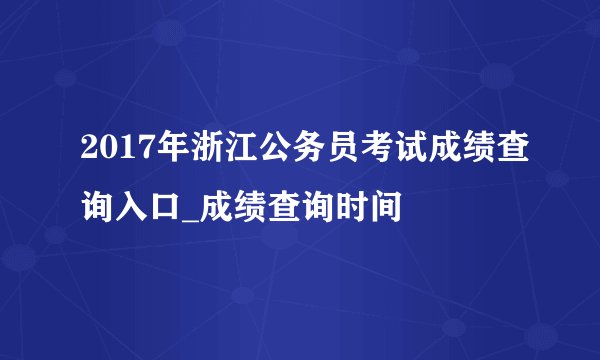 2017年浙江公务员考试成绩查询入口_成绩查询时间