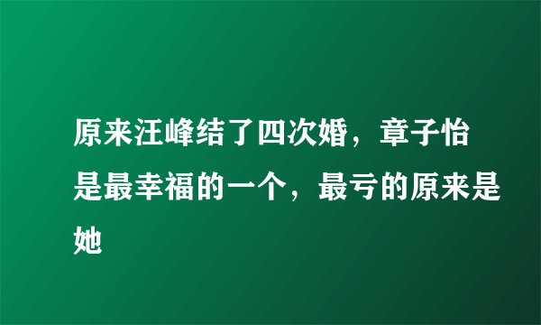 原来汪峰结了四次婚，章子怡是最幸福的一个，最亏的原来是她
