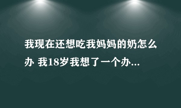 我现在还想吃我妈妈的奶怎么办 我18岁我想了一个办法 我跟我妈妈说 妈，我还想品尝一次母乳的味道 这行吗