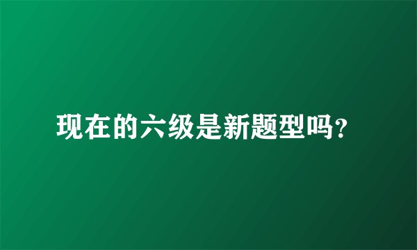 现在的六级是新题型吗？