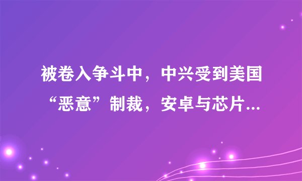 被卷入争斗中，中兴受到美国“恶意”制裁，安卓与芯片都没法使用