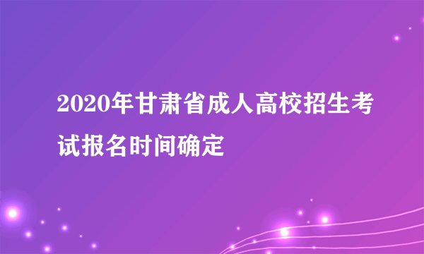 2020年甘肃省成人高校招生考试报名时间确定