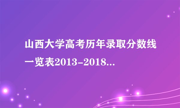 山西大学高考历年录取分数线一览表2013-2018年_山西高考分数线