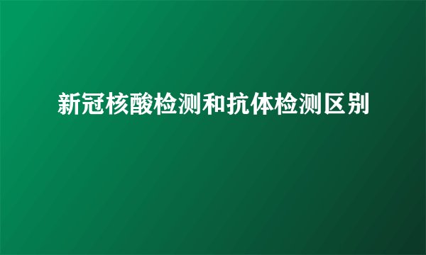 新冠核酸检测和抗体检测区别