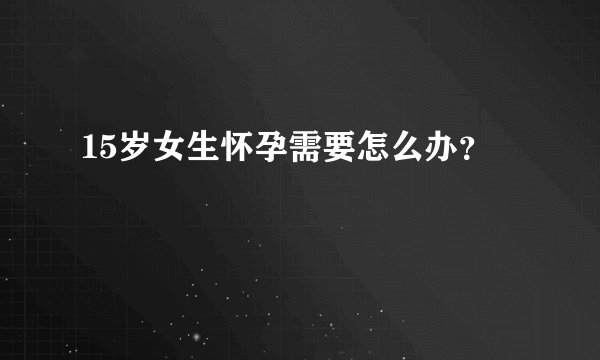 15岁女生怀孕需要怎么办？