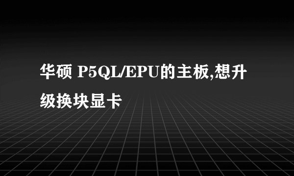 华硕 P5QL/EPU的主板,想升级换块显卡