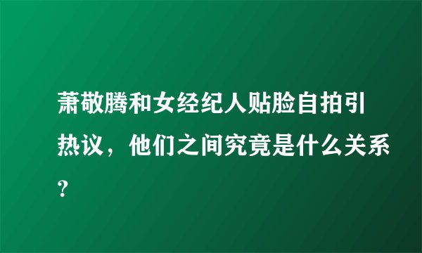 萧敬腾和女经纪人贴脸自拍引热议，他们之间究竟是什么关系？