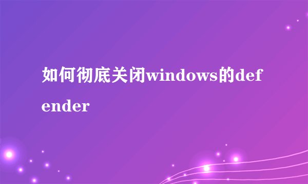 如何彻底关闭windows的defender