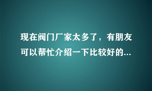 现在阀门厂家太多了，有朋友可以帮忙介绍一下比较好的厂家吗?贵点没有关系，只要质量好。