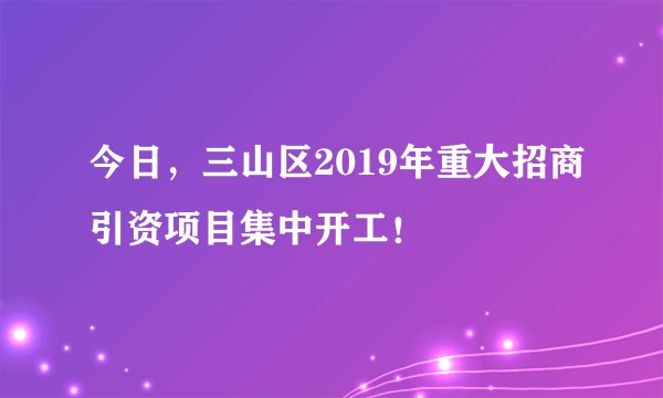 今日,三山区2019年重大招商引资项目集中开工!