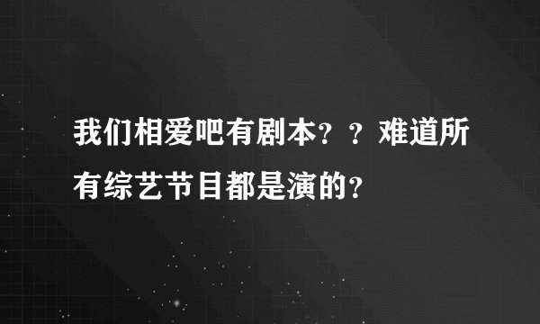 我们相爱吧有剧本？？难道所有综艺节目都是演的？