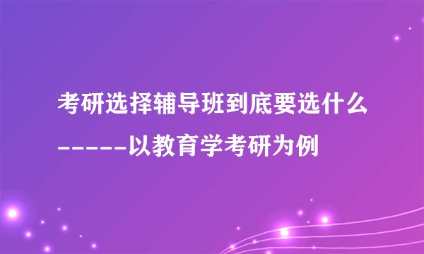 考研选择辅导班到底要选什么-----以教育学考研为例