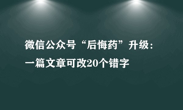 微信公众号“后悔药”升级：一篇文章可改20个错字