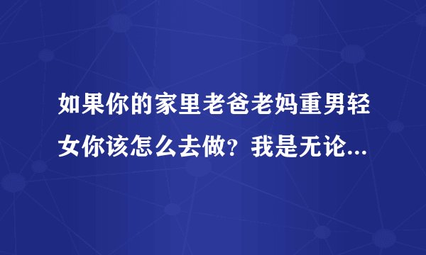 如果你的家里老爸老妈重男轻女你该怎么去做？我是无论做的在好他们都看不上，哥哥随便一句话他们都会心疼
