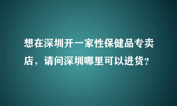 想在深圳开一家性保健品专卖店，请问深圳哪里可以进货？