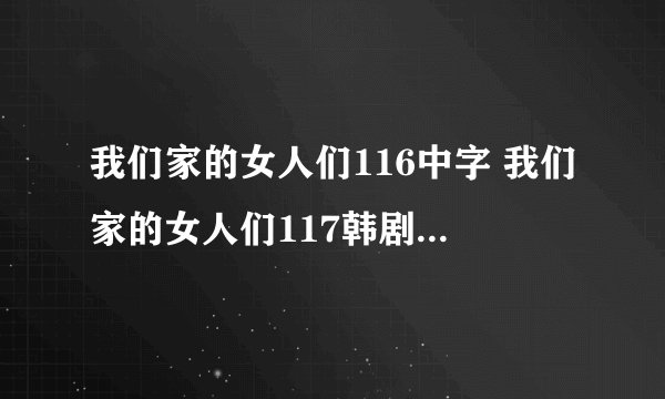 我们家的女人们116中字 我们家的女人们117韩剧 我们家的女人们118国语版