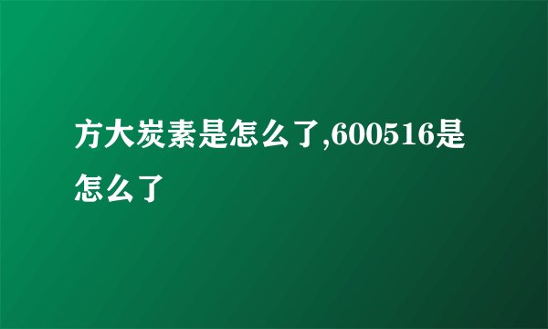 方大炭素是怎么了,600516是怎么了