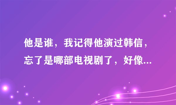 他是谁，我记得他演过韩信，忘了是哪部电视剧了，好像是03的电视剧，谁知道的告诉我下