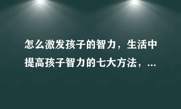 怎么激发孩子的智力，生活中提高孩子智力的七大方法，如何提高孩子智商，真正可以提高孩子智力的9个方法