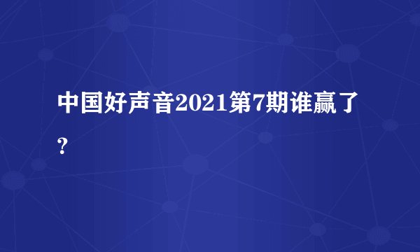中国好声音2021第7期谁赢了？