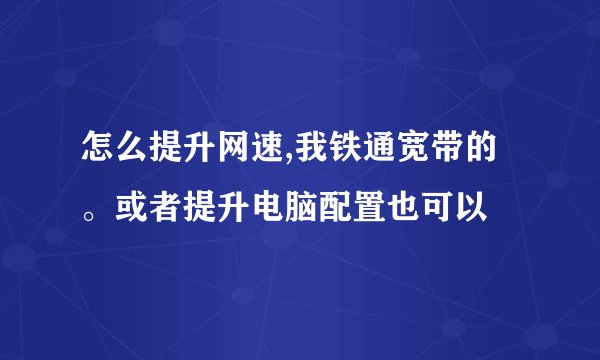 怎么提升网速,我铁通宽带的。或者提升电脑配置也可以