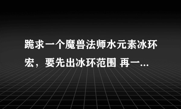 跪求一个魔兽法师水元素冰环宏，要先出冰环范围 再一起招出元素直接冰环的那种