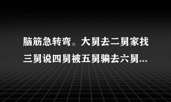 脑筋急转弯。大舅去二舅家找三舅说四舅被五舅骗去六舅家偷七舅放在八舅柜子里九舅借十舅发给十一舅工资的