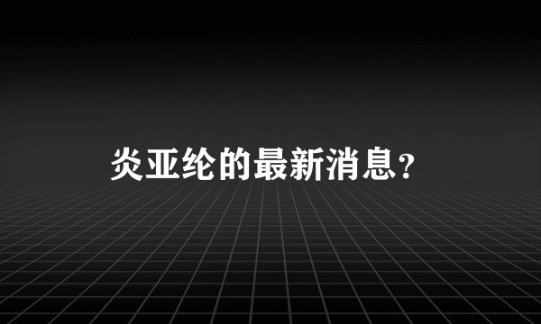 炎亚纶的最新消息？