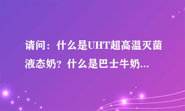请问：什么是UHT超高温灭菌液态奶？什么是巴士牛奶？那种好？为什么？谢谢